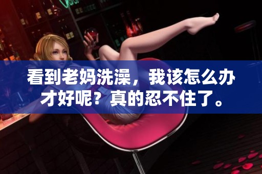 看到老妈洗澡，我该怎么办才好呢？真的忍不住了。