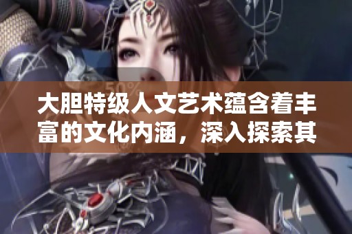 大胆特级人文艺术蕴含着丰富的文化内涵，深入探索其背后的意义与价值
