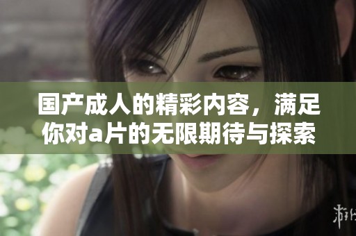 国产**的精彩内容，满足你对**的无限期待与探索。