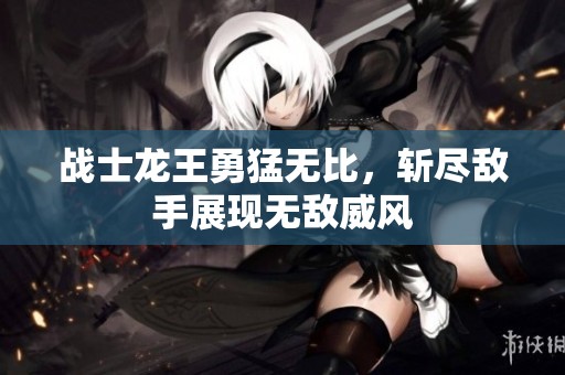 战士龙王勇猛无比，斩尽敌手展现无敌威风
