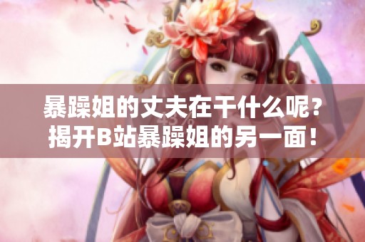 暴躁姐的丈夫在干什么呢？揭开B站暴躁姐的另一面！