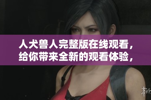 人犬兽人完整版在线观看，给你带来全新的观看体验，尽情享受吧！