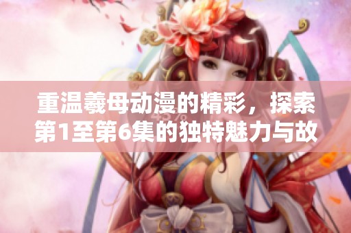 重温羲母动漫的精彩，探索第1至第6集的独特魅力与故事发展