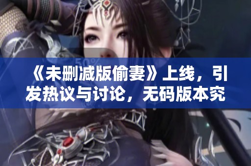 《未删减版偷妻》上线，引发热议与讨论，**版本究竟有什么新看点