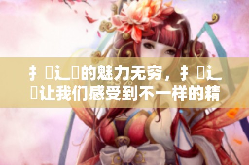 扌喿辶畐的魅力无穷，扌喿辶畐让我们感受到不一样的精彩