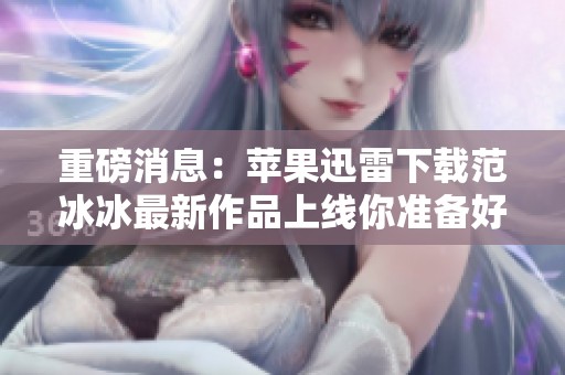 重磅消息：苹果迅雷下载范冰冰最新作品上线你准备好了吗