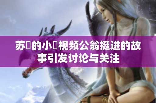 苏玥的小泬视频公翁挺进的故事引发讨论与关注