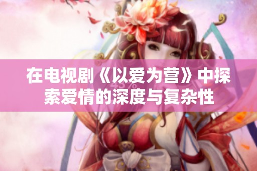 在电视剧《以爱为营》中探索爱情的深度与复杂性
