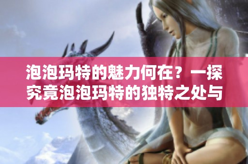 泡泡玛特的魅力何在？一探究竟泡泡玛特的独特之处与吸引力