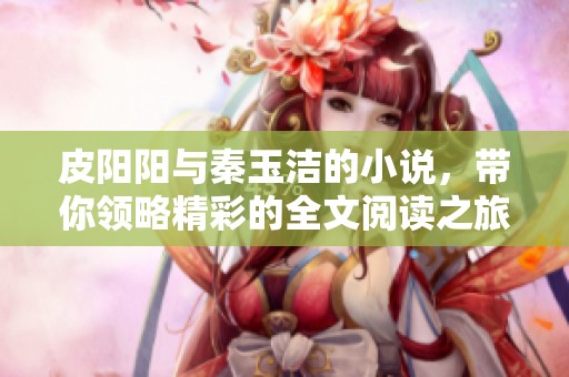 皮阳阳与秦玉洁的小说，带你领略精彩的全文阅读之旅