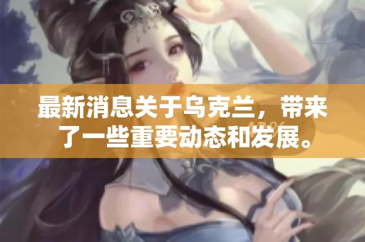 最新消息关于乌克兰，带来了一些重要动态和发展。