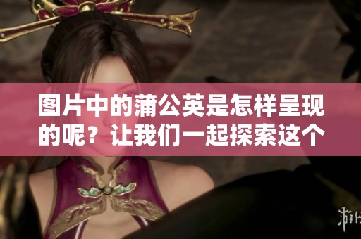 图片中的蒲公英是怎样呈现的呢？让我们一起探索这个美丽的植物。