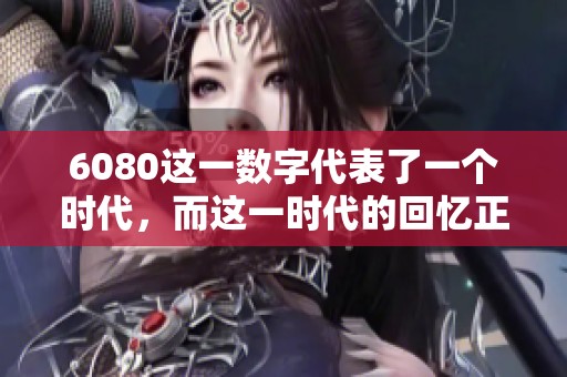 6080这一数字代表了一个时代，而这一时代的回忆正等待我们去重温和探索