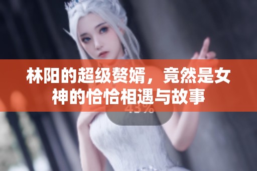 林阳的超级赘婿，竟然是女神的恰恰相遇与故事