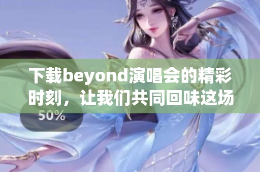 下载beyond演唱会的精彩时刻，让我们共同回味这场难忘的音乐盛宴