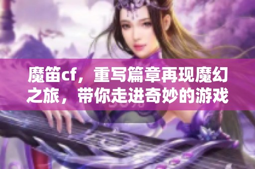 魔笛cf，重写篇章再现魔幻之旅，带你走进奇妙的游戏世界
