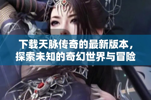 下载天脉传奇的最新版本，探索未知的奇幻世界与冒险吧