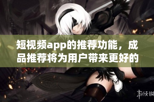 短视频app的推荐功能，成品推荐将为用户带来更好的体验