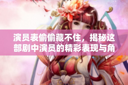 演员表偷偷藏不住，揭秘这部剧中演员的精彩表现与角色关系