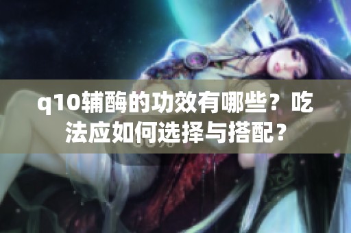 q10辅酶的功效有哪些？吃法应如何选择与搭配？