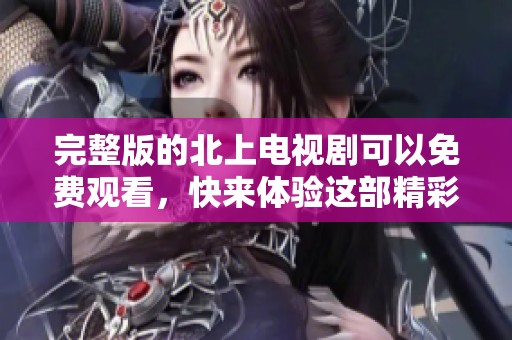完整版的北上电视剧可以免费观看，快来体验这部精彩剧集吧！