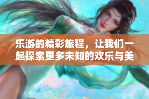 乐游的精彩旅程，让我们一起探索更多未知的欢乐与美好。