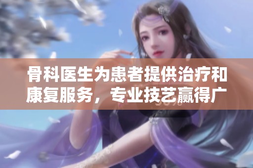 骨科医生为患者提供治疗和康复服务，专业技艺赢得广泛赞誉与信赖