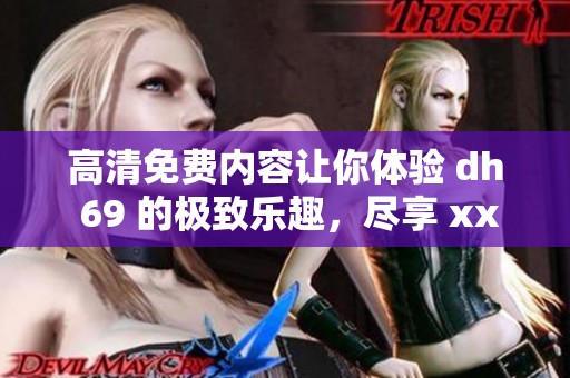 高清免费内容让你体验 dh 69 的极致乐趣，尽享 xxxx 的精彩瞬间