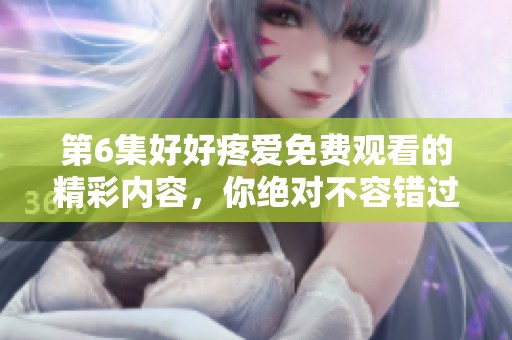 第6集好好疼爱免费观看的精彩内容，你绝对不容错过！