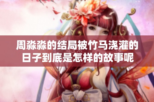 周淼淼的结局被竹马浇灌的日子到底是怎样的故事呢