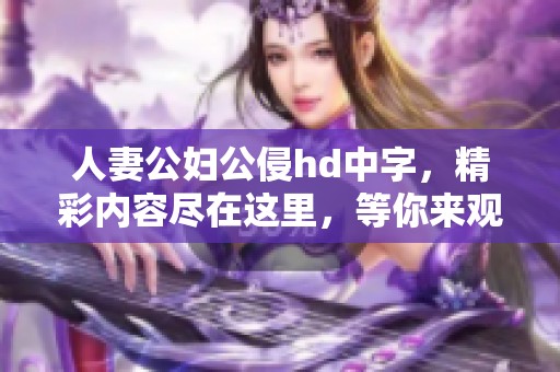人妻公妇公侵hd中字，精彩内容尽在这里，等你来观看和体验！