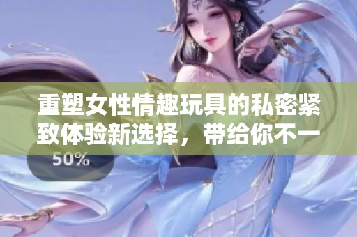 重塑女性情趣玩具的私密紧致体验新选择，带给你不一样的惊喜与愉悦感受