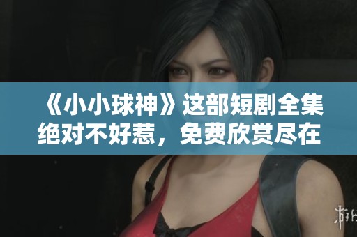 《小小球神》这部短剧全集绝对不好惹，免费欣赏尽在这里