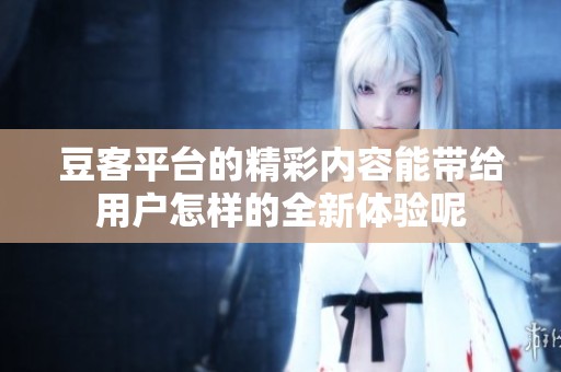 豆客平台的精彩内容能带给用户怎样的全新体验呢