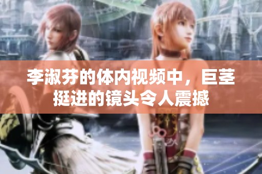 李淑芬的体内视频中，巨茎挺进的镜头令人震撼
