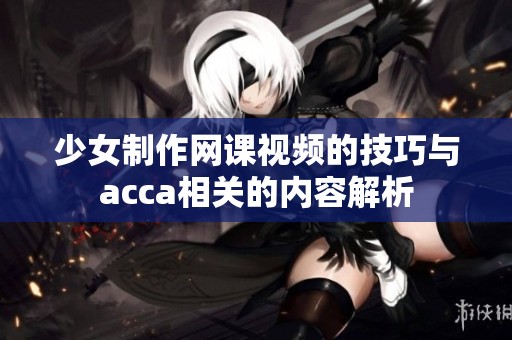少女制作网课视频的技巧与acca相关的内容解析