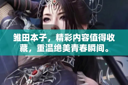 雏田本子，精彩内容值得收藏，重温绝美青春瞬间。