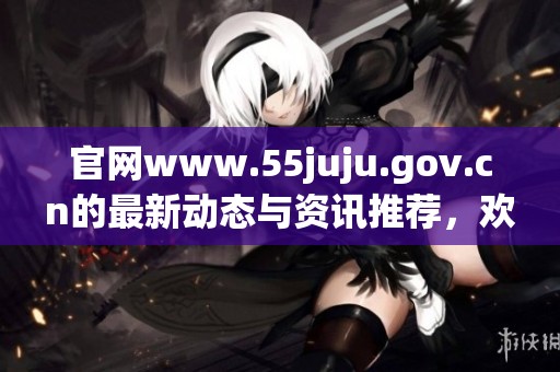 官网www.55juju.gov.cn的最新动态与资讯推荐，欢迎大家前往浏览了解。