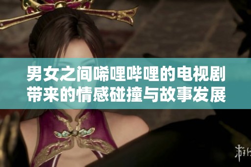 男女之间唏哩哔哩的电视剧带来的情感碰撞与故事发展