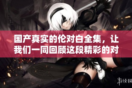 国产真实的伦对白全集，让我们一同回顾这段精彩的对白故事