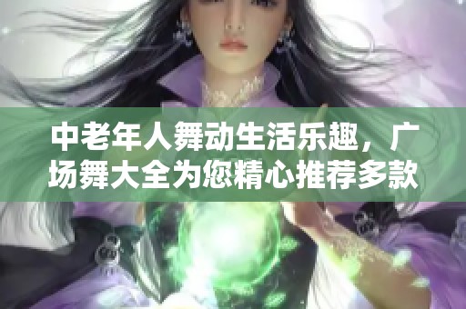 中老年人舞动生活乐趣，广场舞大全为您精心推荐多款舞蹈选择