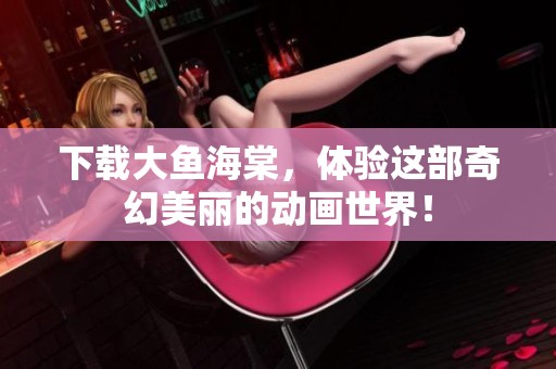 下载大鱼海棠，体验这部奇幻美丽的动画世界！