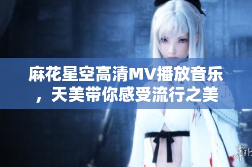 麻花星空高清MV播放音乐，天美带你感受流行之美