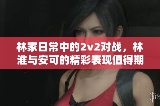 林家日常中的2v2对战，林淮与安可的精彩表现值得期待