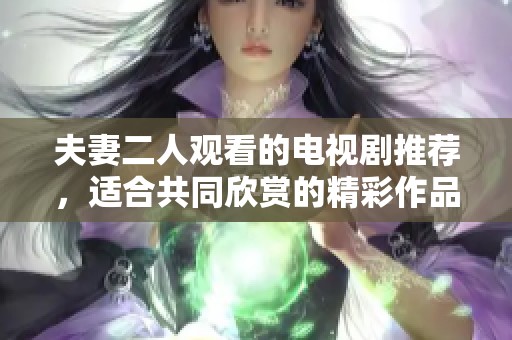 夫妻二人观看的电视剧推荐，适合共同欣赏的精彩作品分享