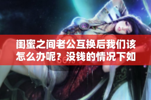 闺蜜之间老公互换后我们该怎么办呢？没钱的情况下如何应对呢？