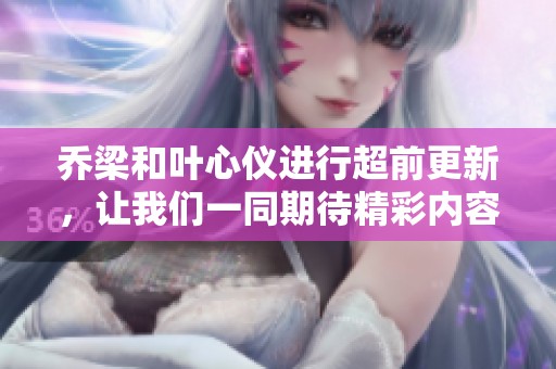 乔梁和叶心仪进行超前更新，让我们一同期待精彩内容的呈现。