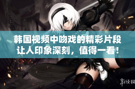 韩国视频中吻戏的精彩片段让人印象深刻，值得一看！