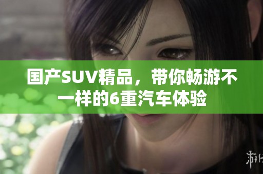 国产SUV精品，带你畅游不一样的6重汽车体验