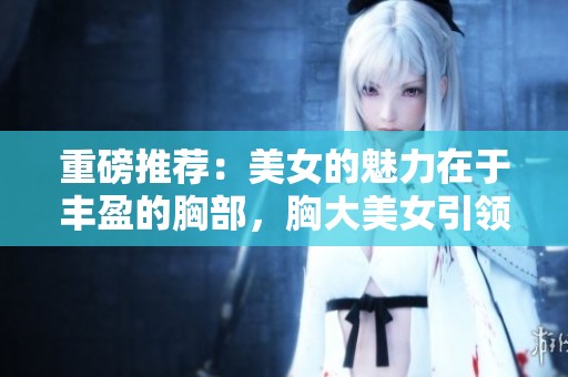 重磅推荐：美女的魅力在于丰盈的胸部，胸大美女引领时尚潮流